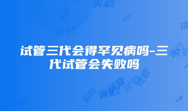 试管三代会得罕见病吗-三代试管会失败吗