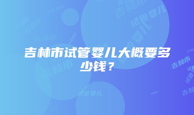 吉林市试管婴儿大概要多少钱？