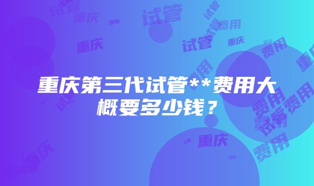 重庆第三代试管**费用大概要多少钱？