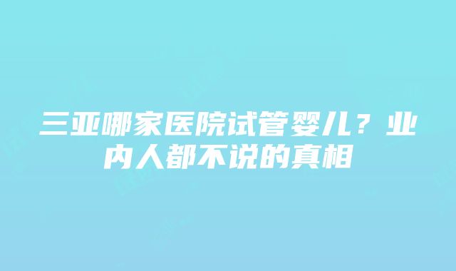 三亚哪家医院试管婴儿？业内人都不说的真相