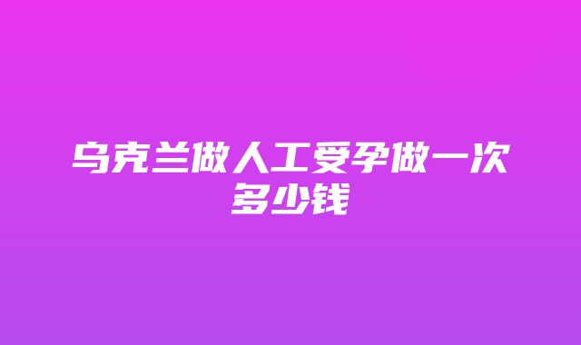 乌克兰做人工受孕做一次多少钱