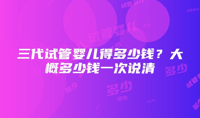 三代试管婴儿得多少钱？大概多少钱一次说清