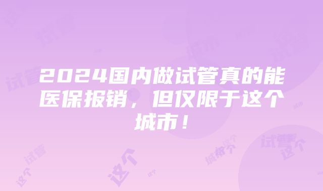 2024国内做试管真的能医保报销，但仅限于这个城市！