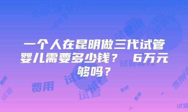 一个人在昆明做三代试管婴儿需要多少钱？ 6万元够吗？