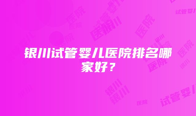 银川试管婴儿医院排名哪家好？