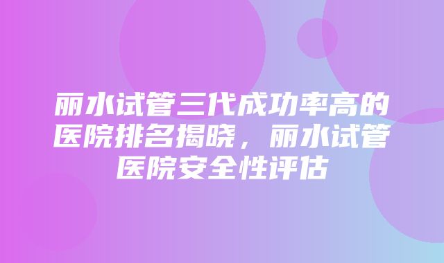 丽水试管三代成功率高的医院排名揭晓，丽水试管医院安全性评估