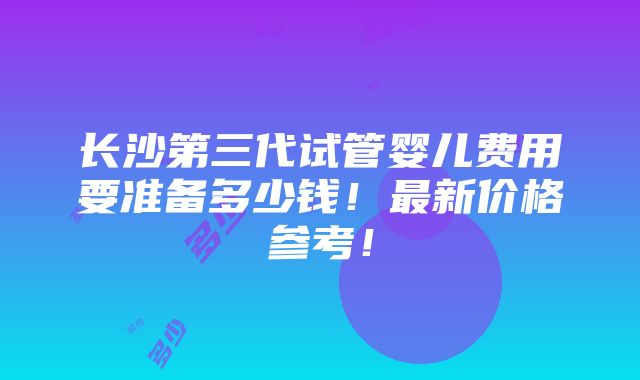 长沙第三代试管婴儿费用要准备多少钱！最新价格参考！