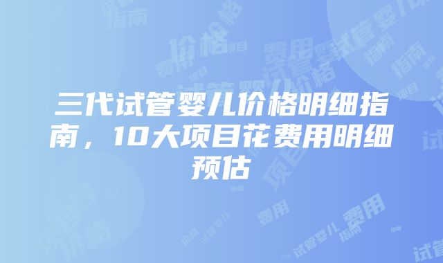 三代试管婴儿价格明细指南，10大项目花费用明细预估