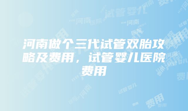 河南做个三代试管双胎攻略及费用，试管婴儿医院费用