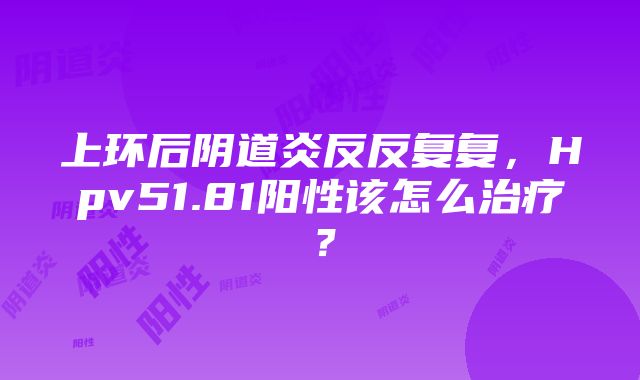 上环后阴道炎反反复复，Hpv51.81阳性该怎么治疗？