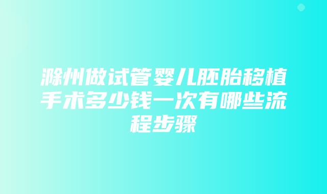 滁州做试管婴儿胚胎移植手术多少钱一次有哪些流程步骤