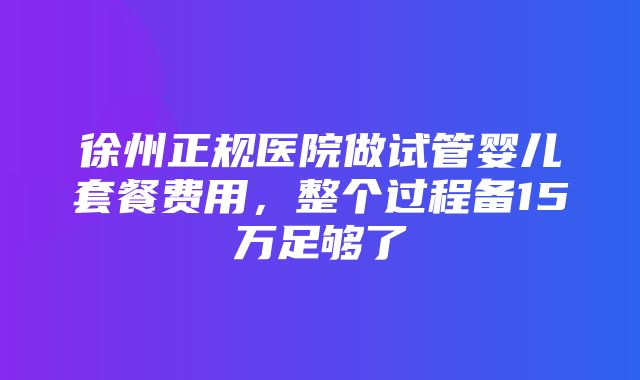 徐州正规医院做试管婴儿套餐费用，整个过程备15万足够了