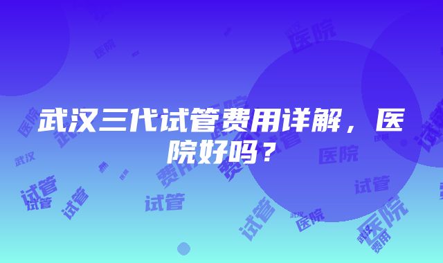 武汉三代试管费用详解，医院好吗？