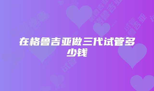 在格鲁吉亚做三代试管多少钱