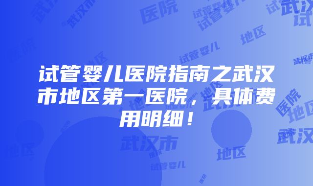 试管婴儿医院指南之武汉市地区第一医院，具体费用明细！