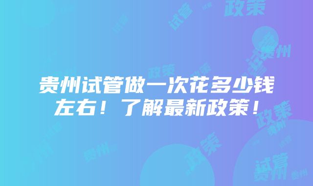 贵州试管做一次花多少钱左右！了解最新政策！