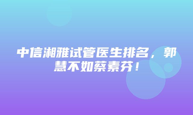 中信湘雅试管医生排名，郭慧不如蔡素芬！