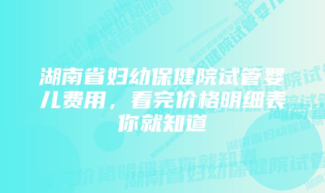 湖南省妇幼保健院试管婴儿费用，看完价格明细表你就知道