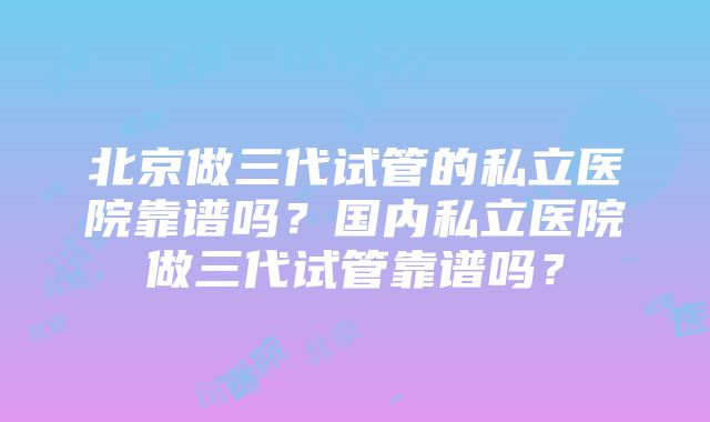 北京做三代试管的私立医院靠谱吗？国内私立医院做三代试管靠谱吗？