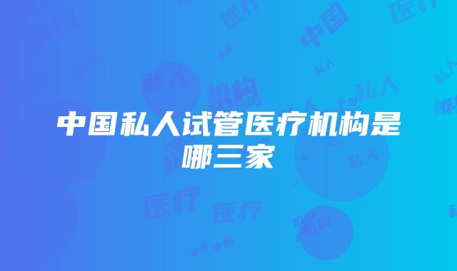 中国私人试管医疗机构是哪三家