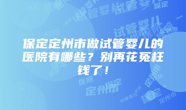 保定定州市做试管婴儿的医院有哪些？别再花冤枉钱了！