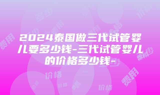 2024泰国做三代试管婴儿要多少钱-三代试管婴儿的价格多少钱-