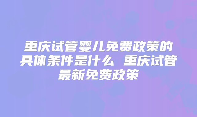 重庆试管婴儿免费政策的具体条件是什么 重庆试管最新免费政策