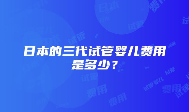 日本的三代试管婴儿费用是多少？