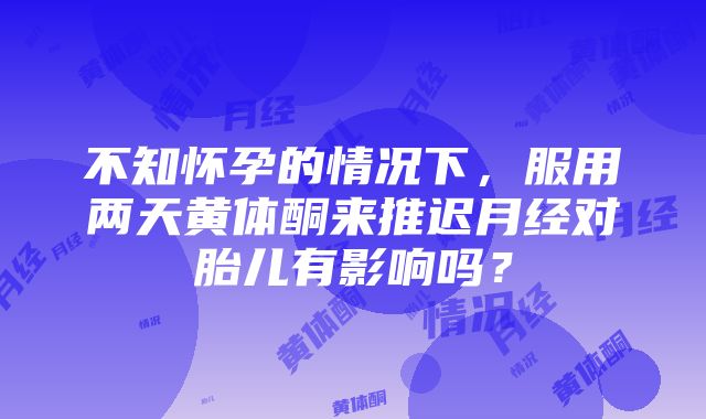 不知怀孕的情况下，服用两天黄体酮来推迟月经对胎儿有影响吗？