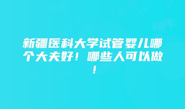 新疆医科大学试管婴儿哪个大夫好！哪些人可以做！