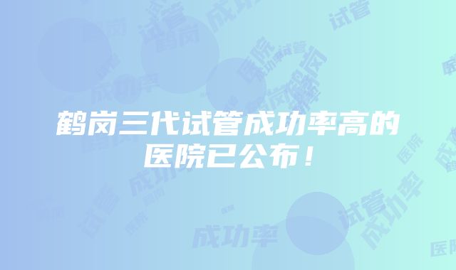 鹤岗三代试管成功率高的医院已公布！