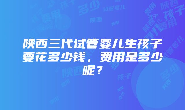 陕西三代试管婴儿生孩子要花多少钱，费用是多少呢？