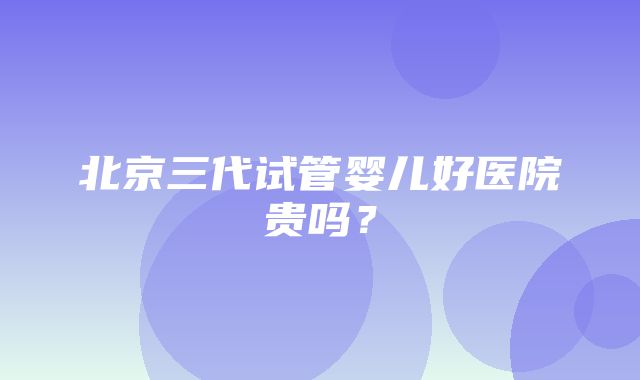 北京三代试管婴儿好医院贵吗？