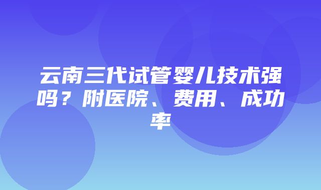 云南三代试管婴儿技术强吗？附医院、费用、成功率