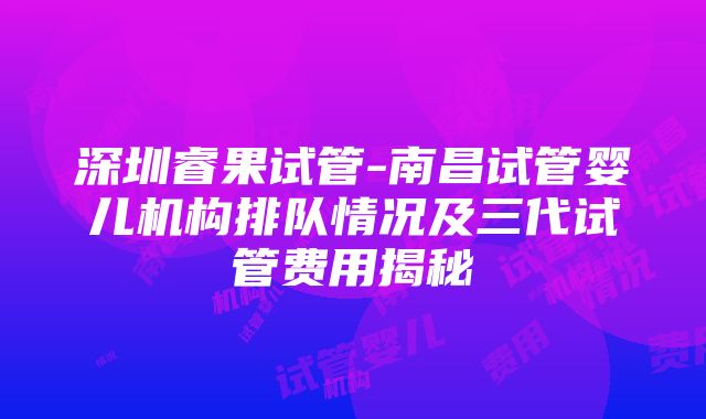 深圳睿果试管-南昌试管婴儿机构排队情况及三代试管费用揭秘