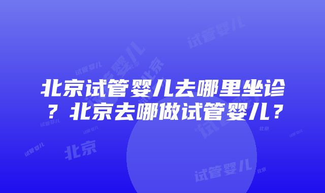 北京试管婴儿去哪里坐诊？北京去哪做试管婴儿？