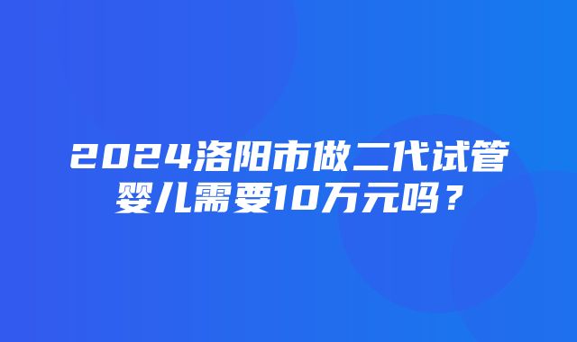 2024洛阳市做二代试管婴儿需要10万元吗？