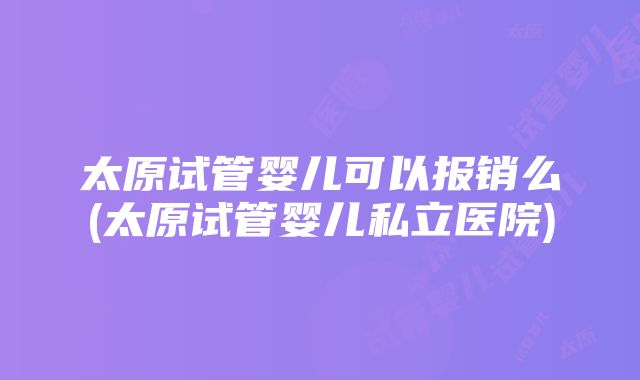 太原试管婴儿可以报销么(太原试管婴儿私立医院)