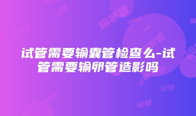 试管需要输囊管检查么-试管需要输卵管造影吗