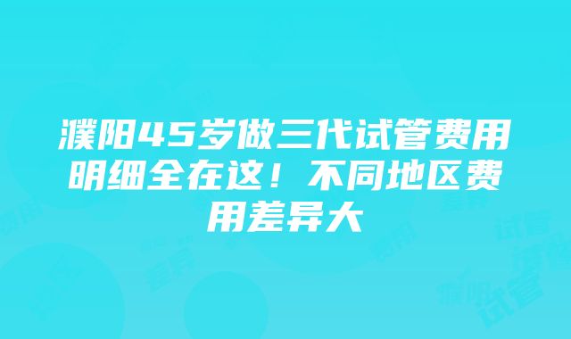 濮阳45岁做三代试管费用明细全在这！不同地区费用差异大