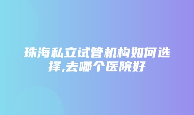 珠海私立试管机构如何选择,去哪个医院好