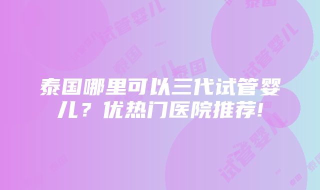 泰国哪里可以三代试管婴儿？优热门医院推荐!