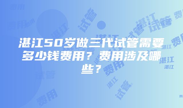 湛江50岁做三代试管需要多少钱费用？费用涉及哪些？