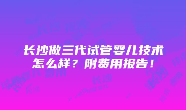 长沙做三代试管婴儿技术怎么样？附费用报告！