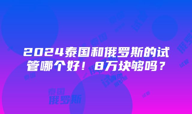 2024泰国和俄罗斯的试管哪个好！8万块够吗？