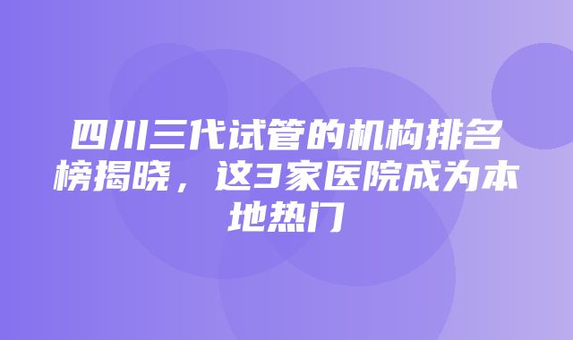 四川三代试管的机构排名榜揭晓，这3家医院成为本地热门