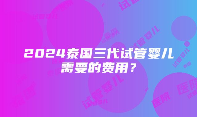 2024泰国三代试管婴儿需要的费用？