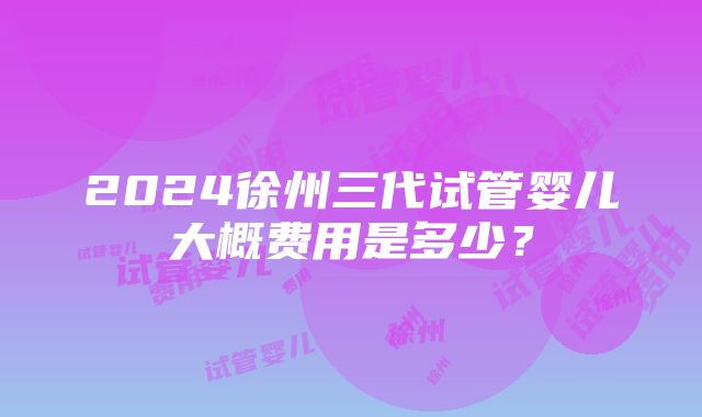 2024徐州三代试管婴儿大概费用是多少？