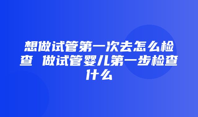 想做试管第一次去怎么检查 做试管婴儿第一步检查什么