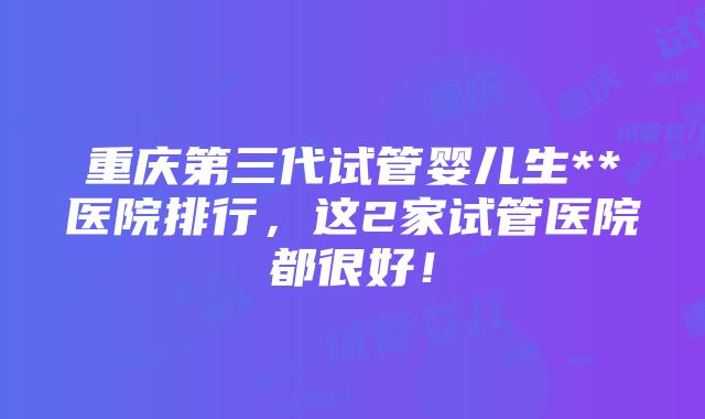 重庆第三代试管婴儿生**医院排行，这2家试管医院都很好！